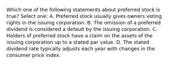 Which one of the following statements about preferred stock is true? Select one: A. Preferred stock usually gives owners voting rights in the issuing corporation. B. The omission of a preferred dividend is considered a default by the issuing corporation. C. Holders of preferred stock have a claim on the assets of the issuing corporation up to a stated par value. D. The stated dividend rate typically adjusts each year with changes in the consumer price index.