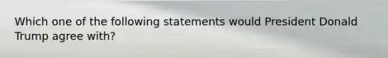 Which one of the following statements would President Donald Trump agree with?