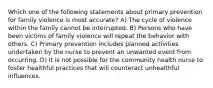 Which one of the following statements about primary prevention for family violence is most accurate? A) The cycle of violence within the family cannot be interrupted. B) Persons who have been victims of family violence will repeat the behavior with others. C) Primary prevention includes planned activities undertaken by the nurse to prevent an unwanted event from occurring. D) It is not possible for the community health nurse to foster healthful practices that will counteract unhealthful influences.