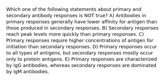 Which one of the following statements about primary and secondary antibody responses is NOT true? A) Antibodies in primary responses generally have lower affinity for antigen than those produced in secondary responses. B) Secondary responses reach peak levels more quickly than primary responses. C) Primary responses require higher concentrations of antigen for initiation than secondary responses. D) Primary responses occur to all types of antigens, but secondary responses mostly occur only to protein antigens. E) Primary responses are characterized by IgG antibodies, whereas secondary responses are dominated by IgM antibodies.