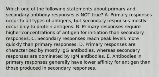 Which one of the following statements about primary and secondary antibody responses is NOT true? A. Primary responses occur to all types of antigens, but secondary responses mostly occur only to protein antigens. B. Primary responses require higher concentrations of antigen for initiation than secondary responses. C. Secondary responses reach peak levels more quickly than primary responses. D. Primary responses are characterized by mostly IgG antibodies, whereas secondary responses are dominated by IgM antibodies. E. Antibodies in primary responses generally have lower affinity for antigen than those produced in secondary responses.