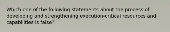 Which one of the following statements about the process of developing and strengthening execution-critical resources and capabilities is false?