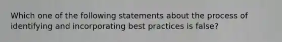 Which one of the following statements about the process of identifying and incorporating best practices is false?