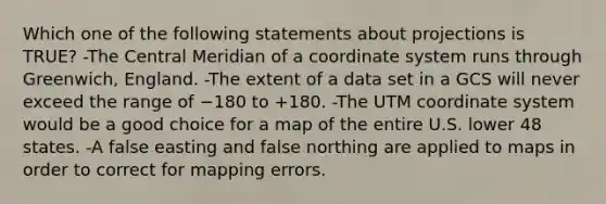 Which one of the following statements about projections is TRUE? -The Central Meridian of a coordinate system runs through Greenwich, England. -The extent of a data set in a GCS will never exceed the range of −180 to +180. -The UTM coordinate system would be a good choice for a map of the entire U.S. lower 48 states. -A false easting and false northing are applied to maps in order to correct for mapping errors.