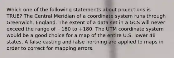 Which one of the following statements about projections is TRUE? The Central Meridian of a coordinate system runs through Greenwich, England. The extent of a data set in a GCS will never exceed the range of −180 to +180. The UTM coordinate system would be a good choice for a map of the entire U.S. lower 48 states. A false easting and false northing are applied to maps in order to correct for mapping errors.