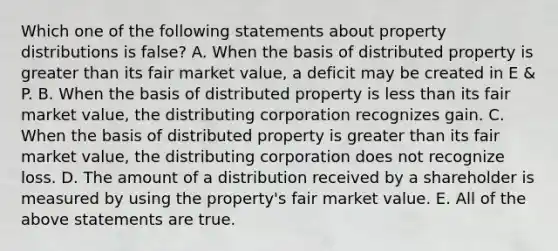 Which one of the following statements about property distributions is false? A. When the basis of distributed property is <a href='https://www.questionai.com/knowledge/ktgHnBD4o3-greater-than' class='anchor-knowledge'>greater than</a> its fair market value, a deficit may be created in E & P. B. When the basis of distributed property is <a href='https://www.questionai.com/knowledge/k7BtlYpAMX-less-than' class='anchor-knowledge'>less than</a> its fair market value, the distributing corporation recognizes gain. C. When the basis of distributed property is greater than its fair market value, the distributing corporation does not recognize loss. D. The amount of a distribution received by a shareholder is measured by using the property's fair market value. E. All of the above statements are true.