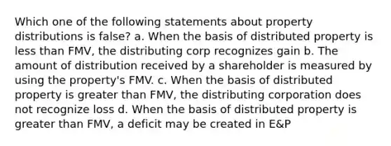 Which one of the following statements about property distributions is false? a. When the basis of distributed property is <a href='https://www.questionai.com/knowledge/k7BtlYpAMX-less-than' class='anchor-knowledge'>less than</a> FMV, the distributing corp recognizes gain b. The amount of distribution received by a shareholder is measured by using the property's FMV. c. When the basis of distributed property is <a href='https://www.questionai.com/knowledge/ktgHnBD4o3-greater-than' class='anchor-knowledge'>greater than</a> FMV, the distributing corporation does not recognize loss d. When the basis of distributed property is greater than FMV, a deficit may be created in E&P