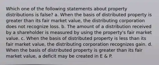 Which one of the following statements about property distributions is false? a. When the basis of distributed property is greater than its fair market value, the distributing corporation does not recognize loss. b. The amount of a distribution received by a shareholder is measured by using the property's fair market value. c. When the basis of distributed property is less than its fair market value, the distributing corporation recognizes gain. d. When the basis of distributed property is greater than its fair market value, a deficit may be created in E & P.