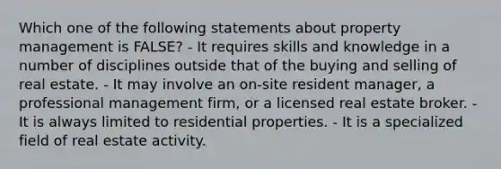 Which one of the following statements about property management is FALSE? - It requires skills and knowledge in a number of disciplines outside that of the buying and selling of real estate. - It may involve an on-site resident manager, a professional management firm, or a licensed real estate broker. - It is always limited to residential properties. - It is a specialized field of real estate activity.