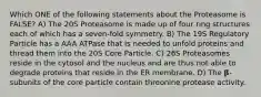 Which ONE of the following statements about the Proteasome is FALSE? A) The 20S Proteasome is made up of four ring structures each of which has a seven-fold symmetry. B) The 19S Regulatory Particle has a AAA ATPase that is needed to unfold proteins and thread them into the 20S Core Particle. C) 26S Proteasomes reside in the cytosol and the nucleus and are thus not able to degrade proteins that reside in the ER membrane. D) The 𝛃-subunits of the core particle contain threonine protease activity.