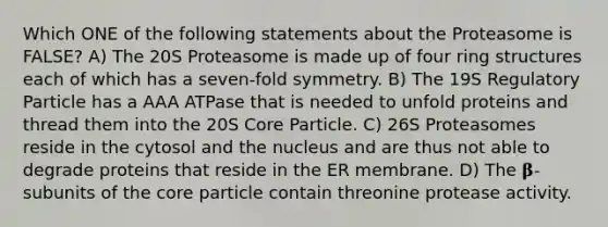 Which ONE of the following statements about the Proteasome is FALSE? A) The 20S Proteasome is made up of four ring structures each of which has a seven-fold symmetry. B) The 19S Regulatory Particle has a AAA ATPase that is needed to unfold proteins and thread them into the 20S Core Particle. C) 26S Proteasomes reside in the cytosol and the nucleus and are thus not able to degrade proteins that reside in the ER membrane. D) The 𝛃-subunits of <a href='https://www.questionai.com/knowledge/kD8KqkX2aO-the-core' class='anchor-knowledge'>the core</a> particle contain threonine protease activity.