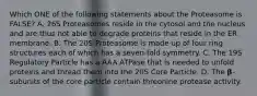 Which ONE of the following statements about the Proteasome is FALSE? A. 26S Proteasomes reside in the cytosol and the nucleus and are thus not able to degrade proteins that reside in the ER membrane. B. The 20S Proteasome is made up of four ring structures each of which has a seven-fold symmetry. C. The 19S Regulatory Particle has a AAA ATPase that is needed to unfold proteins and thread them into the 20S Core Particle. D. The 𝛃-subunits of the core particle contain threonine protease activity.