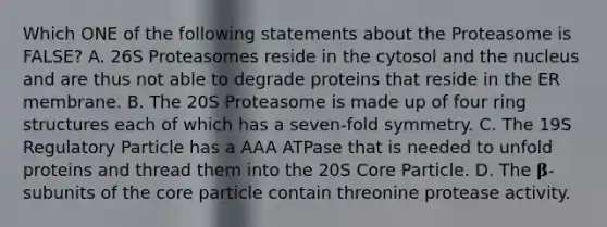 Which ONE of the following statements about the Proteasome is FALSE? A. 26S Proteasomes reside in the cytosol and the nucleus and are thus not able to degrade proteins that reside in the ER membrane. B. The 20S Proteasome is made up of four ring structures each of which has a seven-fold symmetry. C. The 19S Regulatory Particle has a AAA ATPase that is needed to unfold proteins and thread them into the 20S Core Particle. D. The 𝛃-subunits of the core particle contain threonine protease activity.