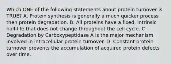 Which ONE of the following statements about protein turnover is TRUE? A. Protein synthesis is generally a much quicker process then protein degradation. B. All proteins have a fixed, intrinsic half-life that does not change throughout the cell cycle. C. Degradation by Carboxypeptidase A is the major mechanism involved in intracellular protein turnover. D. Constant protein turnover prevents the accumulation of acquired protein defects over time.