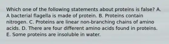 Which one of the following statements about proteins is false? A. A bacterial flagella is made of protein. B. Proteins contain nitrogen. C. Proteins are linear non-branching chains of amino acids. D. There are four different amino acids found in proteins. E. Some proteins are insoluble in water.