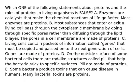 Which ONE of the following statements about proteins and the roles of proteins in living organisms is FALSE? A. Enzymes are catalysts that make the chemical reactions of life go faster. Most enzymes are proteins. B. Most substances that enter or exit a living cell pass through the cytoplasmic membrane by going through specific pores rather than diffusing through the lipid bilayer. The pores in a cell membrane are made of proteins. C. Living cells contain packets of information called "genes" that must be copied and passed on to the next generation of cells. Genes are made of proteins. D. On the outside surface of some bacterial cells there are rod-like structures called pili that help the bacteria stick to specific surfaces. Pili are made of proteins. E. Some bacteria produce toxins that can cause disease in humans. Many bacterial toxins are proteins.