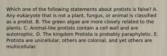 Which one of the following statements about protists is false? A. Any eukaryote that is not a plant, fungus, or animal is classified as a protist. B. The green algae are more closely related to the plants. C. Animal-like protists contain a cell wall and are autotrophic. D. The kingdom Protista is probably paraphyletic. E. Protista are unicellular, others are colonial, and yet others are multicellular.