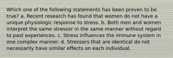 Which one of the following statements has been proven to be true? a. Recent research has found that women do not have a unique physiologic response to stress. b. Both men and women interpret the same stressor in the same manner without regard to past experiences. c. Stress influences the immune system in one complex manner. d. Stressors that are identical do not necessarily have similar effects on each individual.