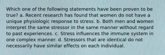 Which one of the following statements have been proven to be true? a. Recent research has found that women do not have a unique physiologic response to stress. b. Both men and women interpret the same stressor in the same manner without regard to past experiences. c. Stress influences the immune system in one complex manner. d. Stressors that are identical do not necessarily have similar effects on each individual.