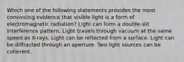 Which one of the following statements provides the most convincing evidence that visible light is a form of electromagnetic radiation? Light can form a double-slit interference pattern. Light travels through vacuum at the same speed as X-rays. Light can be reflected from a surface. Light can be diffracted through an aperture. Two light sources can be coherent.