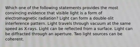 Which one of the following statements provides the most convincing evidence that visible light is a form of electromagnetic radiation? Light can form a double-slit interference pattern. Light travels through vacuum at the same speed as X-rays. Light can be reflected from a surface. Light can be diffracted through an aperture. Two light sources can be coherent.