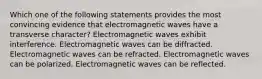 Which one of the following statements provides the most convincing evidence that electromagnetic waves have a transverse character? Electromagnetic waves exhibit interference. Electromagnetic waves can be diffracted. Electromagnetic waves can be refracted. Electromagnetic waves can be polarized. Electromagnetic waves can be reflected.