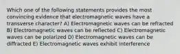 Which one of the following statements provides the most convincing evidence that electromagnetic waves have a transverse character? A) Electromagnetic waves can be refracted B) Electromagnetic waves can be reflected C) Electromagnetic waves can be polarized D) Electromagnetic waves can be diffracted E) Electromagnetic waves exhibit interference