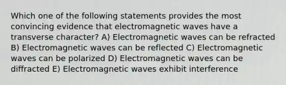 Which one of the following statements provides the most convincing evidence that electromagnetic waves have a transverse character? A) Electromagnetic waves can be refracted B) Electromagnetic waves can be reflected C) Electromagnetic waves can be polarized D) Electromagnetic waves can be diffracted E) Electromagnetic waves exhibit interference