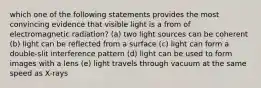 which one of the following statements provides the most convincing evidence that visible light is a from of electromagnetic radiation? (a) two light sources can be coherent (b) light can be reflected from a surface (c) light can form a double-slit interference pattern (d) light can be used to form images with a lens (e) light travels through vacuum at the same speed as X-rays