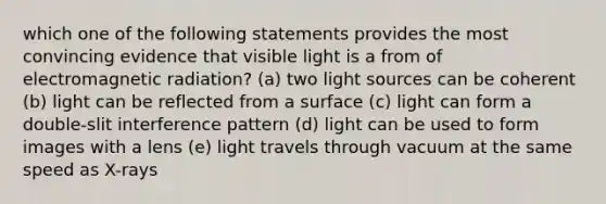 which one of the following statements provides the most convincing evidence that visible light is a from of electromagnetic radiation? (a) two light sources can be coherent (b) light can be reflected from a surface (c) light can form a double-slit interference pattern (d) light can be used to form images with a lens (e) light travels through vacuum at the same speed as X-rays