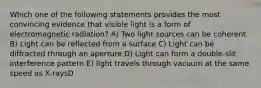 Which one of the following statements provides the most convincing evidence that visible light is a form of electromagnetic radiation? A) Two light sources can be coherent B) Light can be reflected from a surface C) Light can be diffracted through an aperture D) Light can form a double-slit interference pattern E) light travels through vacuum at the same speed as X-raysD