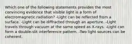 Which one of the following statements provides the most convincing evidence that visible light is a form of electromagnetic radiation? -Light can be reflected from a surface. -Light can be diffracted through an aperture. -Light travels through vacuum at the same speed as X-rays. -Light can form a double-slit interference pattern. -Two light sources can be coherent.