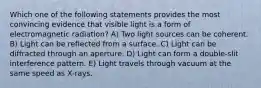 Which one of the following statements provides the most convincing evidence that visible light is a form of electromagnetic radiation? A) Two light sources can be coherent. B) Light can be reflected from a surface. C) Light can be diffracted through an aperture. D) Light can form a double-slit interference pattern. E) Light travels through vacuum at the same speed as X-rays.