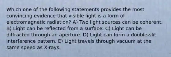 Which one of the following statements provides the most convincing evidence that visible light is a form of electromagnetic radiation? A) Two light sources can be coherent. B) Light can be reflected from a surface. C) Light can be diffracted through an aperture. D) Light can form a double-slit interference pattern. E) Light travels through vacuum at the same speed as X-rays.