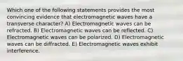 Which one of the following statements provides the most convincing evidence that electromagnetic waves have a transverse character? A) Electromagnetic waves can be refracted. B) Electromagnetic waves can be reflected. C) Electromagnetic waves can be polarized. D) Electromagnetic waves can be diffracted. E) Electromagnetic waves exhibit interference.