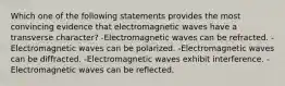 Which one of the following statements provides the most convincing evidence that electromagnetic waves have a transverse character? -Electromagnetic waves can be refracted. -Electromagnetic waves can be polarized. -Electromagnetic waves can be diffracted. -Electromagnetic waves exhibit interference. -Electromagnetic waves can be reflected.