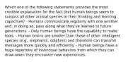 Which one of the following statements provides the most credible explanation for the fact that human beings seem to surpass all other animal species in their thinking and learning capacities? - Humans communicate regularly with one another and, in doing so, pass along what they've learned to future generations. - Only human beings have the capability to make tools. - Human brains are smaller than those of other intelligent species (e.g., elephants, dolphins) and therefore can transmit messages more quickly and efficiently. - Human beings have a huge repertoire of instinctual behaviors from which they can draw when they encounter new experiences.