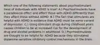 Which one of the following statements about psychostimulant treat of individuals with ADHD is true? A.) Psychostimulants have a paradoxical effect and affect those with ADHD differently than they affect those without ADHD. B.) The fact that stimulants are helpful with ADHD is evidence that ADHD must be some variant of depression. C.) Using stimulant drugs during childhood years causes children to be at increased risk for the development of drug and alcohol problems in adulthood. D.) Psychostimulants are thought to be helpful for ADHD because they stimulated dopamine-sensitive inhibitory control mechanisms in the brain.