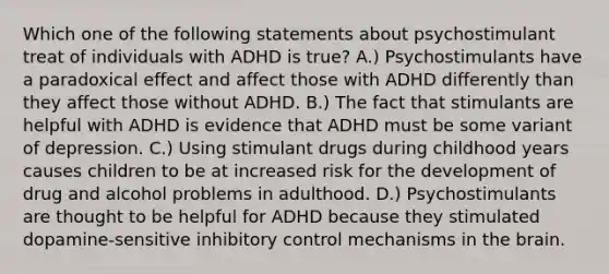 Which one of the following statements about psychostimulant treat of individuals with ADHD is true? A.) Psychostimulants have a paradoxical effect and affect those with ADHD differently than they affect those without ADHD. B.) The fact that stimulants are helpful with ADHD is evidence that ADHD must be some variant of depression. C.) Using stimulant drugs during childhood years causes children to be at increased risk for the development of drug and alcohol problems in adulthood. D.) Psychostimulants are thought to be helpful for ADHD because they stimulated dopamine-sensitive inhibitory control mechanisms in the brain.