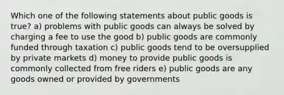 Which one of the following statements about public goods is true? a) problems with public goods can always be solved by charging a fee to use the good b) public goods are commonly funded through taxation c) public goods tend to be oversupplied by private markets d) money to provide public goods is commonly collected from free riders e) public goods are any goods owned or provided by governments