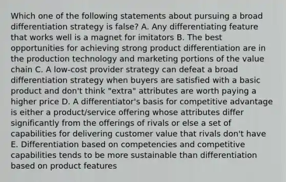 Which one of the following statements about pursuing a broad differentiation strategy is false? A. Any differentiating feature that works well is a magnet for imitators B. The best opportunities for achieving strong product differentiation are in the production technology and marketing portions of the value chain C. A low-cost provider strategy can defeat a broad differentiation strategy when buyers are satisfied with a basic product and don't think "extra" attributes are worth paying a higher price D. A differentiator's basis for competitive advantage is either a product/service offering whose attributes differ significantly from the offerings of rivals or else a set of capabilities for delivering customer value that rivals don't have E. Differentiation based on competencies and competitive capabilities tends to be more sustainable than differentiation based on product features