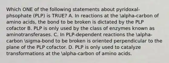 Which ONE of the following statements about pyridoxal-phsophate (PLP) is TRUE? A. In reactions at the alpha-carbon of amino acids, the bond to be broken is dictated by the PLP cofactor B. PLP is only used by the class of enzymes known as aminotransferases. C. In PLP-dependent reactions the alpha-carbon sigma-bond to be broken is oriented perpendicular to the plane of the PLP cofactor. D. PLP is only used to catalyze transformations at the alpha-carbon of amino acids.