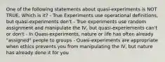 One of the following statements about quasi-experiments is NOT TRUE. Which is it? - True Experiments use operational definitions, but quasi-experiments don't - True experiments use random assignment and manipulate the IV, but quasi-experiements can't or don't - In Quasi-experiments, nature or life has often already "assigned" people to groups - Quasi-experiments are appropriate when ethics prevents you from manipulating the IV, but nature has already done it for you