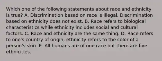 Which one of the following statements about race and ethnicity is​ true? A. Discrimination based on race is illegal. Discrimination based on ethnicity does not exist. B. Race refers to biological characteristics while ethnicity includes social and cultural factors. C. Race and ethnicity are the same thing. D. Race refers to​ one's country of​ origin; ethnicity refers to the color of a​ person's skin. E. All humans are of one race but there are five ethnicities.