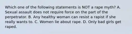 Which one of the following statements is NOT a rape myth? A. Sexual assault does not require force on the part of the perpetrator. B. Any healthy woman can resist a rapist if she really wants to. C. Women lie about rape. D. Only bad girls get raped.