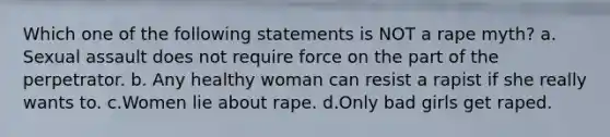 Which one of the following statements is NOT a rape myth? a. Sexual assault does not require force on the part of the perpetrator. b. Any healthy woman can resist a rapist if she really wants to. c.Women lie about rape. d.Only bad girls get raped.