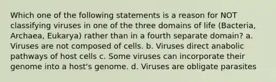 Which one of the following statements is a reason for NOT classifying viruses in one of the three domains of life (Bacteria, Archaea, Eukarya) rather than in a fourth separate domain? a. Viruses are not composed of cells. b. Viruses direct anabolic pathways of host cells c. Some viruses can incorporate their genome into a host's genome. d. Viruses are obligate parasites