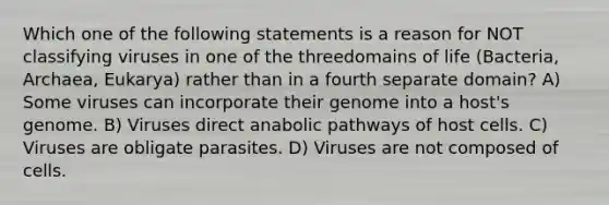 Which one of the following statements is a reason for NOT classifying viruses in one of the threedomains of life (Bacteria, Archaea, Eukarya) rather than in a fourth separate domain? A) Some viruses can incorporate their genome into a host's genome. B) Viruses direct anabolic pathways of host cells. C) Viruses are obligate parasites. D) Viruses are not composed of cells.