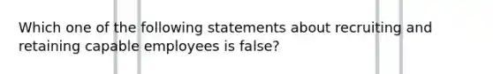 Which one of the following statements about recruiting and retaining capable employees is false?