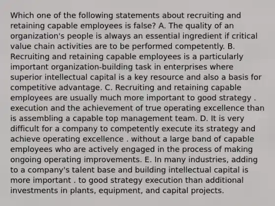 Which one of the following statements about recruiting and retaining capable employees is false? A. The quality of an organization's people is always an essential ingredient if critical value chain activities are to be performed competently. B. Recruiting and retaining capable employees is a particularly important organization-building task in enterprises where superior intellectual capital is a key resource and also a basis for competitive advantage. C. Recruiting and retaining capable employees are usually much more important to good strategy . execution and the achievement of true operating excellence than is assembling a capable top management team. D. It is very difficult for a company to competently execute its strategy and achieve operating excellence . without a large band of capable employees who are actively engaged in the process of making ongoing operating improvements. E. In many industries, adding to a company's talent base and building intellectual capital is more important . to good strategy execution than additional investments in plants, equipment, and capital projects.